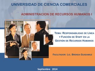 UNIVERSIDAD DE CIENCIA COMERCIALES 
ADMINISTRACION DE RECURSOS HUMANOS I 
TEMA: RESPONSABILIDAD DE LÍNEA 
FACILITADOR: LIC. BRENDA GUADAMUZ 
Septiembre 2014 
Y FUNCIÓN DE STAFF EN LA 
GESTIÓN DE RECURSOS HUMANOS 
 