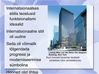 Internatsionaalses
  stiilis teostusid
  funktsionalismi
  ideaalid
Internatsionaalne stiil
  oli uudne
Seda oli võimalik
 tõlgendada
                            Ludwig Mies van der Rohe.The Seagram
 progressi ja               Building, New York
                          Suuri hooneid kavandas tavaliselt
 moderniseerimise           arhitektide rühm (arhitektibüroo)

 sümbolina
Hooned olid lihtsa
 