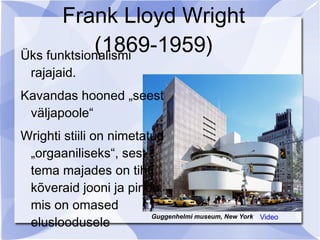 Frank Lloyd Wright
            (1869-1959)
Üks funktsionalismi
  rajajaid.
Kavandas hooned „seest
 väljapoole“
Wrighti stiili on nimetatud
 „orgaaniliseks“, sest
 tema majades on tihti
 kõveraid jooni ja pindu,
 mis on omased
 elusloodusele
                         Guggenhelmi museum, New York   Video
 