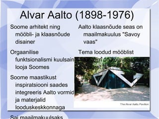 Alvar Aalto (1898-1976)
Soome arhitekt ning         Aalto klaasnõude seas on
 mööbli- ja klaasnõude       maailmakuulus "Savoy
 disainer                    vaas"
Orgaanilise              Tema loodud mööblist
 funktsionalismi kuulsaim tuntuim on kolmejalgne
 looja Soomes              taburet "L".
Soome maastikust
 inspiratsiooni saades
 integreeris Aalto vormid
 ja materjalid
 looduskeskkonnaga
 