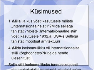 Küsimused
1.)Millal ja kus võeti kasutusele mõiste
  „internatsionaalne stiil“?Mida sellega
  tähistati?Mõiste „Internatsionaalne stiil“
  võeti kasutusele 1932.a. USA-s.Sellega
  tähistati moodsat arhitektuuri
4.)Mida iseloomulikku oli internatsionaalse
  stiili kõrghoonetes?Kirjelda nende
  ülesehitust.
Selle stiili iseloomulikuks tunnuseks peeti
 