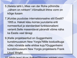 5.)Seleta lahti L.Mies van der Rohe põhimõte
  „vähem on rohkem“.Võimalikult lihtne vorm on
  kõige ilusam
7.)Kuidas puudutas internatsionaalne stiil Eestit?
  1955.a. Hakati käsu korras juurutama eriti
  normeeritud ja standardset funktsionalismi
  varianti.Selle masendavat pärandit võime näha
  ka Eestis veel tänagi
9.)Kelle projekteeritud on Guggenheimi
  kunstimuuseum New Yorgis?Mille looduslikuga
  võiks võrrelda selle ehitise kuju?Guggenheimi
  kunstimuuseumi New Yorgis projekteeris Frank
  Lloyd Wright
 