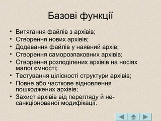 Базові функції
• Витягання файлів з архівів;
• Створення нових архівів;
• Додавання файлів у наявний архів;
• Створення саморозпаковних архівів;
• Створення розподілених архівів на носіях
малої ємності;
• Тестування цілісності структури архівів;
• Повне або часткове відновлення
пошкоджених архівів;
• Захист архівів від перегляду й не­
санкціонованої модифікації.
 