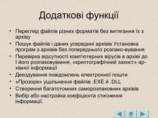 Додаткові функції
• Перегляд файлів різних форматів без витягання їх з
архіву
• Пошук файлів і даних усередині архівів Установка
програм з архівів без попереднього розпако­вування
• Перевірка відсутності комп'ютерних вірусів в архіві до
І його розпаковування; «криптографічний захист» ар­
хівної інформації
• Декодування повідомлень електронної пошти
• «Прозоре» ущільнення файлів .ЕХЕ й .DLL
• Створення багатотомних саморозпаковних архівів
• Вибір або настройка коефіцієнта стиснення
інформації.
 