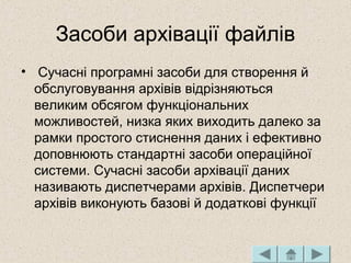 Засоби архівації файлів
• Сучасні програмні засоби для створення й
обслуговування архівів відрізняються
великим обсягом функціональних
можливостей, низка яких виходить далеко за
рамки простого стиснення даних і ефективно
доповнюють стандартні засоби операційної
системи. Сучасні засоби архівації даних
називають диспетчерами архівів. Диспетчери
архівів виконують базові й додаткові функції
 