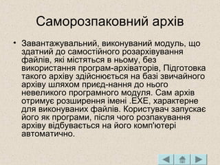 Саморозпаковний архів
• Завантажувальний, виконуваний модуль, що
здатний до самостійного розархівування
файлів, які містяться в ньому, без
використання програм-архіваторів, Підготовка
такого архіву здійснюється на базі звичайного
архіву шляхом приєд-нання до нього
невеликого програмного модуля. Сам архів
отримує розширення імені .ЕХЕ, характерне
для виконуваних файлів. Користувач запускає
його як програми, після чого розпакування
архіву відбувається на його комп'ютері
автоматично.
 