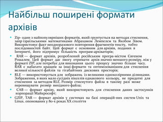 Найбільш поширені формати архівів Zip-  один з найпопулярніших форматів, який грунтується на методах стиснення, запр ізраїльськими  математиками  Абрахамом  Лемпелєм  та  Якобом  Зівом. Використовує факт неодноразового повторення фрагментів тексту,  тобто  послідовностей  байт.  Цей  формат  є  основним  для архівів,  поданих  в  Інтернеті,  його  підтримує  більшість  програм-архіваторів; RAR —  формат  архівів,  розроблений  російським  програ-містом  Євгеном  Рошалем.  Цей  формат  дає  змогу  отримати  архів значно меншого розміру, ніж у форматі  ZIP,  але потребує для виконання  цього  процесу  значно  більше  часу.  RAR  є  набагато  кращим  за  інші формати  та  оптимізованішим для  стиснення  великої кількості файлів  та  гігабайтних  дискових  просторів; RLE —  використовується для  зображень  із великими одноколірними ділянками. Зображення, в яких мало сусідніх пікселів однакового  кольору,  не  придатні  для  стиснення  за методом  RLE.   Розмір  стиснутого  файла  в  такому  разі  може  перевищувати  розмір  вихідного файла; CAB —  формат  архіву,  який  використовують  для  стиснення  даних  застосунків  корпорації Майкрософт; GZIP,  TAR —  формат  архівів  у  системах  на  базі  операцій-них  систем  Unix  та  Linux.  опонованих у 80-х роках  XX  стол і ття  