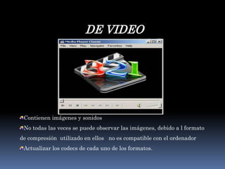 DE VIDEOContienen imágenes y sonidosNo todas las veces se puede observar las imágenes, debido a l formato de compresión  utilizado en ellos   no es compatible con el ordenadorActualizar los codecs de cada uno de los formatos.