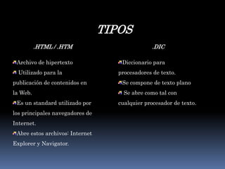 TIPOS.HTML / .HTMArchivo de hipertexto Utilizado para la publicación de contenidos en la Web. Es un standard utilizado por los principales navegadores de Internet. Abre estos archivos: Internet Explorer y Navigator. .DICDiccionario para procesadores de texto. Se compone de texto plano  Se abre como tal con cualquier procesador de texto. 