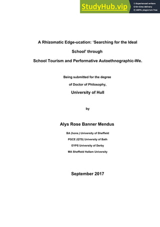 A Rhizomatic Edge-ucation: ‘Searching for the Ideal
School' through
School Tourism and Performative Autoethnographic-We.
Being submitted for the degree
of Doctor of Philosophy,
University of Hull
by
Alys Rose Banner Mendus
BA (hons.) University of Sheffield
PGCE (QTS) University of Bath
EYPS University of Derby
MA Sheffield Hallam University
September 2017
 