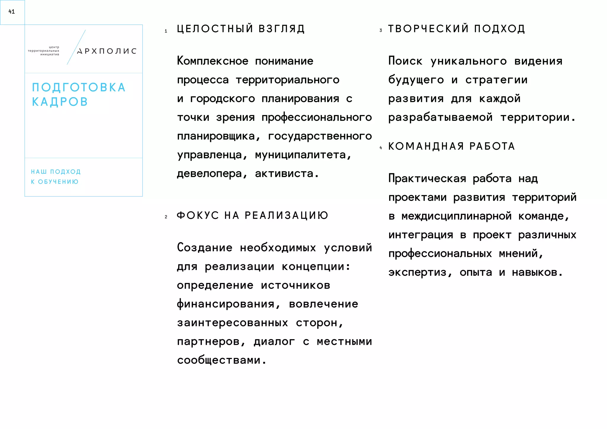 41 
п о д гото в к а 
к а д р о в 
Ц е л о с т н ы й в з г л я д 
Комплексное понимание 
процесса территориального 
и городского планирования с 
точки зрения профессионального 
планировщика, государственного 
управленца, муниципалитета, 
девелопера, активиста. 
Ф о кус н а р е а л и з а ц и ю 
Создание необходимых условий 
для реализации концепции: 
определение источников 
финансирования, вовлечение 
заинтересованных сторон, 
партнеров, диалог с местными 
сообществами. 
Т в о р ч е ск и й п о д ход 
Поиск уникального видения 
будущего и стратегии 
развития для каждой 
разрабатываемой территории. 
Ко м а н д н а я р а б ота 
Практическая работа над 
проектами развития территорий 
в междисциплинарной команде, 
интеграция в проект различных 
профессиональных мнений, 
экспертиз, опыта и навыков. 
НА ш п о д х о д 
к о б уч е н и ю 
1 3 
4 
2 
 