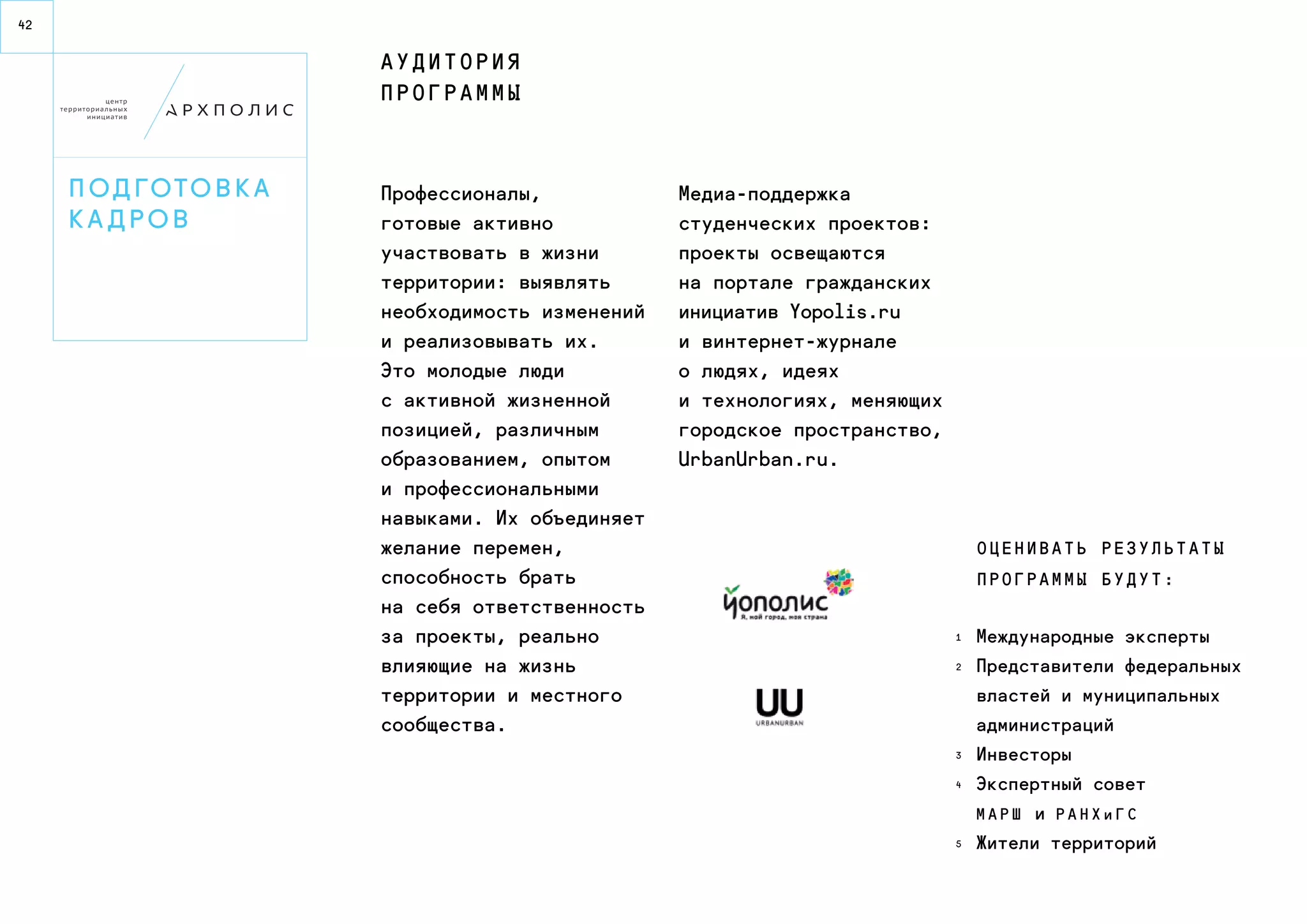 42 
П од гото в к а 
к а д р о в 
Профессионалы, 
готовые активно 
участвовать в жизни 
территории: выявлять 
необходимость изменений 
и реализовывать их. 
Это молодые люди 
с активной жизненной 
позицией, различным 
образованием, опытом 
и профессиональными 
навыками. Их объединяет 
желание перемен, 
способность брать 
на себя ответственность 
за проекты, реально 
влияющие на жизнь 
территории и местного 
сообщества. 
Медиа-поддержка 
студенческих проектов: 
проекты освещаются 
на портале гражданских 
инициатив Yopolis.ru 
и в интернет-журнале 
о людях, идеях 
и технологиях, меняющих 
городское пространство, 
UrbanUrban.ru. 
Международные эксперты 
Представители федеральных 
властей и муниципальных 
администраций 
Инвесторы 
Экспертный совет 
М АР Ш и РА Н Х и Г С 
Жители территорий 
А у д и т о р и я 
п р о г р а мм ы 
О ц е н и в а т ь р е з у л ь т а т ы 
п р о г р а мм ы б у д у т : 
1 
2 
3 
4 
5 
 