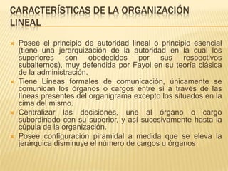 CARACTERÍSTICAS DE LA ORGANIZACIÓN
LINEAL
   Posee el principio de autoridad lineal o principio esencial
    (tiene una jerarquización de la autoridad en la cual los
    superiores son obedecidos por sus respectivos
    subalternos), muy defendida por Fayol en su teoría clásica
    de la administración.
   Tiene Líneas formales de comunicación, únicamente se
    comunican los órganos o cargos entre sí a través de las
    líneas presentes del organigrama excepto los situados en la
    cima del mismo.
   Centralizar las decisiones, une al órgano o cargo
    subordinado con su superior, y así sucesivamente hasta la
    cúpula de la organización.
   Posee configuración piramidal a medida que se eleva la
    jerárquica disminuye el número de cargos u órganos
 