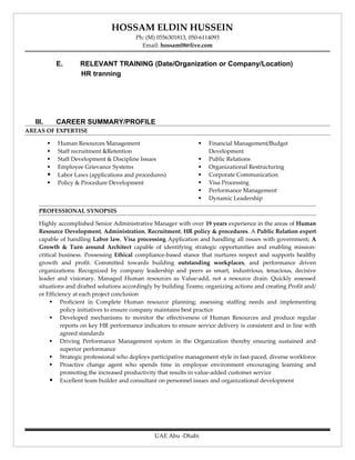 HOSSAM ELDIN HUSSEIN
                                         Ph: (M) 0556301813, 050-6114093
                                           Email: hossam08@live.com


             E.      RELEVANT TRAINING (Date/Organization or Company/Location)
                     HR tranning




  III.       CAREER SUMMARY/PROFILE
AREAS OF EXPERTISE

            Human Resources Management                             Financial Management/Budget
            Staff recruitment &Retention                            Development
            Staff Development & Discipline Issues                  Public Relations
            Employee Grievance Systems                             Organizational Restructuring
            Labor Laws (applications and procedures)               Corporate Communication
            Policy & Procedure Development                         Visa Processing
                                                                    Performance Management
                                                                    Dynamic Leadership

    PROFESSIONAL SYNOPSIS

    Highly accomplished Senior Administrative Manager with over 19 years experience in the areas of Human
    Resource Development, Administration, Recruitment, HR policy & procedures. A Public Relation expert
    capable of handling Labor law, Visa processing Application and handling all issues with government; A
    Growth & Turn around Architect capable of identifying strategic opportunities and enabling mission-
    critical business. Possessing Ethical compliance-based stance that nurtures respect and supports healthy
    growth and profit. Committed towards building outstanding workplaces, and performance driven
    organizations: Recognized by company leadership and peers as smart, industrious, tenacious, decisive
    leader and visionary. Managed Human resources as Value-add, not a resource drain. Quickly assessed
    situations and drafted solutions accordingly by building Teams; organizing actions and creating Profit and/
    or Efficiency at each project conclusion
          Proficient in Complete Human resource planning; assessing staffing needs and implementing
             policy initiatives to ensure company maintains best practice
          Developed mechanisms to monitor the effectiveness of Human Resources and produce regular
             reports on key HR performance indicators to ensure service delivery is consistent and in line with
             agreed standards
          Driving Performance Management system in the Organization thereby ensuring sustained and
             superior performance
          Strategic professional who deploys participative management style in fast-paced, diverse workforce
          Proactive change agent who spends time in employee environment encouraging learning and
             promoting the increased productivity that results in value-added customer service
          Excellent team builder and consultant on personnel issues and organizational development




                                                UAE Abu -Dhabi
 