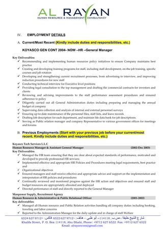 IV.     EMPLOYMENT DETAILS

   A. Current/Most Recent (Kindly include duties and responsibilities, etc.)

         KOYASCO GEN CONT 2004- NOW –HR –General Manager

Key Deliverables:
    Recommending and implementing human resources policy initiatives to ensure Company maintains best
       practice
    Creating and developing training programs for staff, including staff development, on-the-job training, specific
       courses and job rotation
    Developing and strengthening current recruitment processes, from advertising to interview, and improving
       induction procedures for new staff
    Conducting technical interview for Executive level positions
    Providing legal consultation to the top management and drafting the commercial contracts for investors and
       clients
    Reviewing and advising improvements to the staff performance assessment procedures and ensured
       adherence to policy
    Diligently carried out all General Administration duties including preparing and managing the annual
       budget of company
    Supervising data collection and analysis of internal and external personnel surveys
    Ensuring up-to-date maintenance of the personnel files, staff lists, and leave records
    Drafting Job description for each department, and maintain life data bank for job descriptions.
    Serving as Public relation manager and company Representative to various government offices for meetings
       and forums

   B. Previous Employments (Start with your previous job before your current/most
      recent. Kindly include duties and responsibilities, etc.)

Koyasco Tech Services L.L.C
Human Resource Manager & Assistant General Manager                                          (2002-Dec 2003)
Key Deliverables:
    Managed the HR team ensuring that they are clear about expected standards of performance, motivated and
       developed to provide professional HR services;
    Implemented effective and appropriate HR Policies and Procedures meeting legal requirements, best practice
       and
    Organizational objectives
    Ensured managers and staff receive effective and appropriate advice and support on the implementation and
       interpretation of HR policies and procedures
    Continually reviewed and monitored progress against the HR action and objectives and ensured staff and
       budget resources are appropriately allocated and deployed
    Directed performance of staff and directly reported to the General Manager
Manpower Supply, Recruitment Agency
Human Resource & Administrative & Public Relational Officer                                  (2001-2002)
Key deliverables:
    Managed all Human resource and Public Relation activities handling all company duties including booking,
       traveling and labor concerns
    Reported to the Administration Manager for the daily update and in charge of staff Welfare
       6524 627 9712+ :‫شارع الشيخ خليفة ، ص.ب. 811411،- أبو ظبي – هاتف: +2179 726 2256 فاكس‬
       Khalifa Street, P. O. Box 114118, Abu Dhabi, Phone: +9712 627 6522. Fax: +9712 627 6522
                                     Email: alrayancom@gmail.com
 