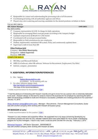  Responsible for contact and understanding the processing scale of all documents
     Coordinating & liaising with all authorities/ agencies and offices
     Played a key role in selecting and sourcing candidates for the desired positions on behest of clients
T.U.S.L INT. UK Co
HR /Admin Manager                                                                                   (1995-2001)
Key deliverables:
    Company representative In UAE. In charge for daily operations
    Responsible for arranging Head count per project according to the company budget
    Updated compensation & Benefit for UAE branch
    Coordinated with several government bodies
    Responsible for Staff orientations for new employees
    Drafted, implemented, maintained HR system, Policy and continuously updated them
    Supervised a staff of more than 400
  Other Positions held
  Company: Abu-Dhabi Municipality
  Designation: Admin Supervisor
  Duration: 1989-1995
COMPUTER SKILLS

    •   MS Office and Microsoft Outlook
    •   HRIS (Cat Software, other HR software. Software for Recruitment, Employment, Pay Role)
    •   Internet, company presentation



    V. ADDITIONAL INFORMATION/REFERENCES

    1- Mrs : Nadera
                  Nadera.Benaouda@nyu.edu
                  02-6590601 Ex PA working with me
    2- For other reference please check
       http://ae.linkedin.com/in/hossamhusseinhr
        this copy of the recommendations
1 visible recommendation for this position: [ Edit ]

““I had the pleasure of interacting with Hossam recently and got to know him as a person who is extremely dedicated
to his work . Hossam always on the look for areas to improve the business for his employer by searching the latest
skills and technology available to build and introduce a successful, profitable and a lasting products to his customers””
January 13, 2010

Shaiju Abraham (shaiju@faircomhr.com) , Manager - Recruitments , Faircom Management Consultants, Dubai
was with another company when working with Hossam at koyasco group

HR MANAGER at waha
1 visible recommendation for this position: [ Edit ]

“Hossam is a very initiative and supportive HRian. He supported me in my issue concerning developing my
recruitment process and sent me very valuable material which was quite helpful for me to create a developing
program for my line managers. I have to say I wish I could be some one like him one day.” February 2, 2010

Mohamed Hassanin , HR Senior Specialist , ISKRAEMECO
was with another company when working with Hossam at waha

        6524 627 9712+ :‫شارع الشيخ خليفة ، ص.ب. 811411،- أبو ظبي – هاتف: +2179 726 2256 فاكس‬
        Khalifa Street, P. O. Box 114118, Abu Dhabi, Phone: +9712 627 6522. Fax: +9712 627 6522
                                      Email: alrayancom@gmail.com
 