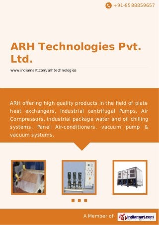+91-8588859657

ARH Technologies Pvt.
Ltd.
www.indiamart.com/arhtechnologies

ARH oﬀering high quality products in the ﬁeld of plate
heat exchangers, Industrial centrifugal Pumps, Air
Compressors, industrial package water and oil chilling
systems, Panel Air-conditioners, vacuum pump &
vacuum systems.

A Member of

 