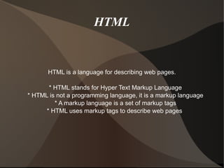 HTML HTML is a language for describing web pages. * HTML stands for Hyper Text Markup Language * HTML is not a programming language, it is a markup language * A markup language is a set of markup tags * HTML uses markup tags to describe web pages  