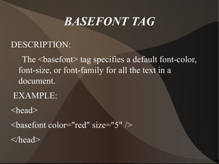 BASEFONT TAG DESCRIPTION: The <basefont> tag specifies a default font-color, font-size, or font-family for all the text in a document. EXAMPLE: <head> <basefont color="red" size="5" /> </head> 