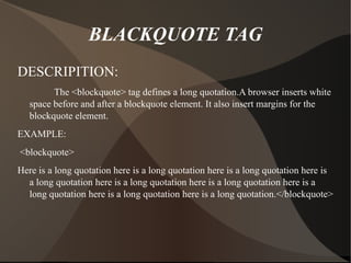 BLACKQUOTE TAG DESCRIPITION: The <blockquote> tag defines a long quotation.A browser inserts white space before and after a blockquote element. It also insert margins for the blockquote element. EXAMPLE: <blockquote> Here is a long quotation here is a long quotation here is a long quotation here is a long quotation here is a long quotation here is a long quotation here is a long quotation here is a long quotation here is a long quotation.</blockquote> 