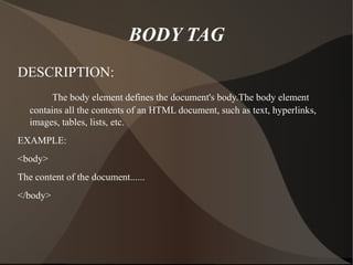 BODY TAG DESCRIPTION: The body element defines the document's body.The body element contains all the contents of an HTML document, such as text, hyperlinks, images, tables, lists, etc. EXAMPLE: <body> The content of the document...... </body> 