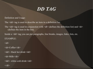 DD TAG Definition and Usage: The <dd> tag is used to describe an item in a definition list. The <dd> tag is used in conjunction with <dl> (defines the definition list) and <dt> (defines the item in the list). Inside a <dd> tag you can put paragraphs, line breaks, images, links, lists, etc. EXAMPLE: <dl> <dt>Coffee</dt> <dd>- black hot drink</dd> <dt>Milk</dt> <dd>- white cold drink</dd> </dl> 