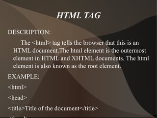 HTML TAG DESCRIPTION: The <html> tag tells the browser that this is an HTML document.The html element is the outermost element in HTML and XHTML documents. The html element is also known as the root element. EXAMPLE: <html> <head> <title>Title of the document</title> </head> <body> The content of the document...... </body> </html> 