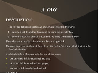 A TAG DESCRIPTION: The <a> tag defines an anchor. An anchor can be used in two ways: 1. To create a link to another document, by using the href attribute 2. To create a bookmark inside a document, by using the name attribute The a element is usually referred to as a link or a hyperlink. The most important attribute of the a element is the href attribute, which indicates the link’s destination. By default, links will appear as follows in all browsers: An unvisited link is underlined and blue A visited link is underlined and purple An active link is underlined and red EXAMPLE: <a href=” http://www.ymail ”>welcome to ymail!</a> 