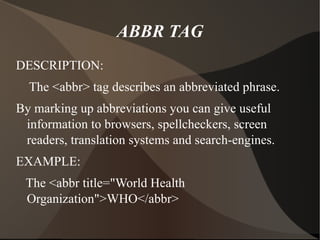 ABBR TAG DESCRIPTION: The <abbr> tag describes an abbreviated phrase. By marking up abbreviations you can give useful information to browsers, spellcheckers, screen readers, translation systems and search-engines. EXAMPLE: The <abbr title="World Health Organization">WHO</abbr> 
