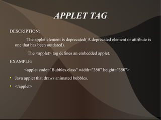 APPLET TAG DESCRIPTION: The applet element is deprecated( A deprecated element or attribute is one that has been outdated). The <applet> tag defines an embedded applet. EXAMPLE: <applet code="Bubbles.class" width="350" height="350"> Java applet that draws animated bubbles. </applet> 