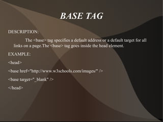 BASE TAG DESCRIPTION: The <base> tag specifies a default address or a default target for all links on a page.The <base> tag goes inside the head element. EXAMPLE: <head> <base href="http://www.w3schools.com/images/" /> <base target="_blank" /> </head> 