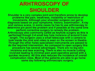 ARHTROSCOPY OF
SHOULDER
Shoulder is a very complex joint and therefore prone to develop
problems like pain, weakness, instability or restriction of
movements. Although your shoulder surgeon can get to
diagnosis based on your symptoms, history, examination , X-ray
and various scans, in some cases he has to use arthroscopy to
determine pin point the problem and if possible at the same time
perform corrective surgery to remedy the problem.
Arthroscopy also commonly called as keyhole surgery as this is
performed though 2-4 small key hole incisions of around 5 mm
length. The surgeon uses a small telescope with a camera to
look inside the joint and video is seen on the screen in theatre.
Through the other holes specialized instruments are passed to
do the required intervention. As compared to open surgery this
procedure has several advantages. There are no big skin
incisions and less scarring. There is also no muscle cutting
involved leading to minimal pain post-operative period with a
quicker recovery. All this also reduces the incidence of overall
complication rates. Most of the patients are able to go home
same day following arthroscopic surgery.
 