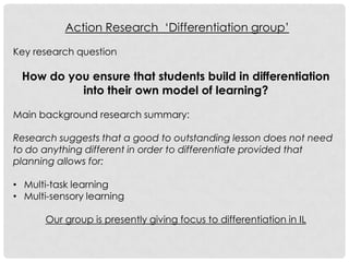 Action Research „Differentiation group‟

Key research question

 How do you ensure that students build in differentiation
          into their own model of learning?

Main background research summary:

Research suggests that a good to outstanding lesson does not need
to do anything different in order to differentiate provided that
planning allows for:

• Multi-task learning
• Multi-sensory learning

      Our group is presently giving focus to differentiation in IL
 