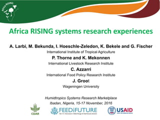 Africa RISING systems research experiences
A. Larbi, M. Bekunda, I. Hoeschle-Zeledon, K. Bekele and G. Fischer
International Institute of Tropical Agriculture
P. Thorne and K. Mekonnen
International Livestock Research Institute
C. Azzarri
International Food Policy Research Institute
J. Groot
Wageningen University
Humidtropics Systems Research Marketplace
Ibadan, Nigeria, 15-17 November, 2016
 