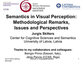Semantics in Visual Perception:
  Methodological Remarks,
   Issues and Perspectives
                   Jurgis Skilters
     Center for Cognitive Sciences and Semantics
              University of Latvia, Latvia

           Thanks to my collaborators and colleagues:
                     Baingio Pinna (Sassari, Italy),
4-5.11.2010, Aarhus,
                      Jānis Pencis (CCSS, Riga)
                         Methods in Language&Cognition   1
Denmark
 