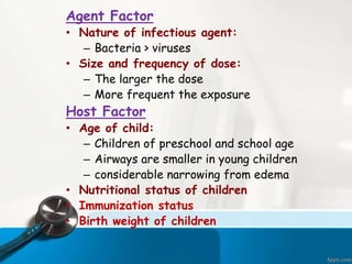 Agent Factor
• Nature of infectious agent:
– Bacteria > viruses
• Size and frequency of dose:
– The larger the dose
– More frequent the exposure
Host Factor
• Age of child:
– Children of preschool and school age
– Airways are smaller in young children
– considerable narrowing from edema
• Nutritional status of children
• Immunization status
• Birth weight of children
 