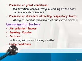 • Presence of great conditions:
– Malnutrition, anemia, fatigue, chilling of the body
and immune deficiencies
• Presence of disorders affecting respiratory tract:
– Allergies, cardiac abnormalities and cystic fibrosis
Environmental factors
• Air pollution: Indoor
• Smoking: Passive
• Seasons:
– During winter and spring months
• Living conditions
 