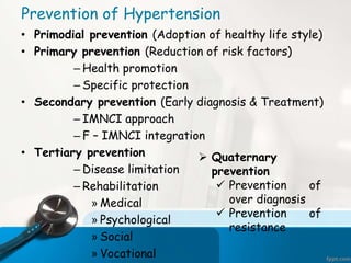 • Primodial prevention (Adoption of healthy life style)
• Primary prevention (Reduction of risk factors)
– Health promotion
– Specific protection
• Secondary prevention (Early diagnosis & Treatment)
– IMNCI approach
– F – IMNCI integration
• Tertiary prevention
– Disease limitation
– Rehabilitation
» Medical
» Psychological
» Social
» Vocational
Prevention of Hypertension
 Quaternary
prevention
 Prevention of
over diagnosis
 Prevention of
resistance
 