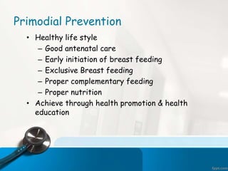 Primodial Prevention
• Healthy life style
– Good antenatal care
– Early initiation of breast feeding
– Exclusive Breast feeding
– Proper complementary feeding
– Proper nutrition
• Achieve through health promotion & health
education
 