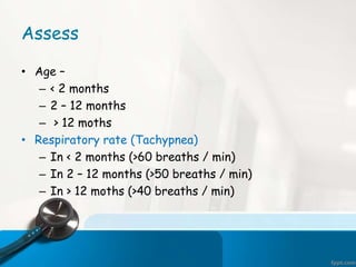 Assess
• Age –
– < 2 months
– 2 – 12 months
– > 12 moths
• Respiratory rate (Tachypnea)
– In < 2 months (>60 breaths / min)
– In 2 – 12 months (>50 breaths / min)
– In > 12 moths (>40 breaths / min)
 