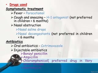 • Drugs used
Symptomatic treatment
Fever – Paracetamol
Cough and sneezing – H-1 antagonist (not preferred
in children < 6 months)
Nasal obstruction
Nasal saline drops
Nasal decongestants (not preferred in children
< 6 months
Antibiotics
Oral antibiotics - Cotrimoxazole
Injectable antibiotics
Benzyl penicillin
Ampicillin
Chloramphenicol( preferred drug in Very
sever disease
Gentamycin
 
