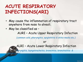ACUTE RESPIRATORY
INFECTIONS(ARI)
• May cause the inflammation of respiratory tract
anywhere from nose to alveoli.
• May be classified as –
AURI – Acute Upper Respiratory Infection
(common cold, pharyngitis, epiglottitis & otitis media etc.)
or
ALRI – Acute Lower Respiratory Infection
(laryngitis, layngotracheitis, bronchitis, bronchiolitis &
pneumonia)
 