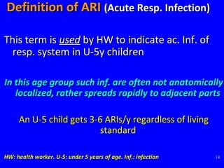 14
Definition of ARIDefinition of ARI (Acute Resp. Infection)(Acute Resp. Infection)
This term isThis term is usedused by HW to indicate ac. Inf. ofby HW to indicate ac. Inf. of
resp. system in U-5y childrenresp. system in U-5y children
In this age group such inf. are often not anatomicallyIn this age group such inf. are often not anatomically
localized, rather spreads rapidly to adjacent partslocalized, rather spreads rapidly to adjacent parts
An U-5 child gets 3-6 ARIs/y regardless of livingAn U-5 child gets 3-6 ARIs/y regardless of living
standardstandard
HW: health worker. U-5: under 5 years of age. Inf.: infectionHW: health worker. U-5: under 5 years of age. Inf.: infection
 
