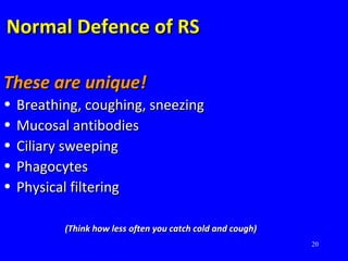 20
Normal Defence of RSNormal Defence of RS
These are unique!These are unique!
• Breathing, coughing, sneezingBreathing, coughing, sneezing
• Mucosal antibodiesMucosal antibodies
• Ciliary sweepingCiliary sweeping
• PhagocytesPhagocytes
• Physical filteringPhysical filtering
(Think how less often you catch cold and cough)(Think how less often you catch cold and cough)
 