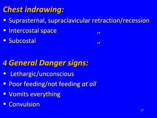 Chest indrawing:Chest indrawing:
• Suprasternal, supraclavicular retraction/recessionSuprasternal, supraclavicular retraction/recession
• Intercostal spaceIntercostal space ,,,,
• SubcostalSubcostal ,,,,
44 General Danger signs:General Danger signs:
• Lethargic/unconsciousLethargic/unconscious
• Poor feeding/not feedingPoor feeding/not feeding at allat all
• Vomits everythingVomits everything
• ConvulsionConvulsion
27
 