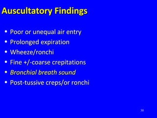 30
Auscultatory FindingsAuscultatory Findings
• Poor or unequal air entryPoor or unequal air entry
• Prolonged expirationProlonged expiration
• Wheeze/ronchiWheeze/ronchi
• Fine +/-coarse crepitationsFine +/-coarse crepitations
• Bronchial breath soundBronchial breath sound
• Post-tussive creps/or ronchiPost-tussive creps/or ronchi
 