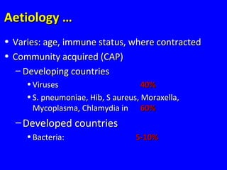 Aetiology …Aetiology …
• Varies: age, immune status, where contractedVaries: age, immune status, where contracted
• Community acquired (CAP)Community acquired (CAP)
– Developing countriesDeveloping countries
• VirusesViruses 40%40%
• S. pneumoniae, Hib, S aureus, Moraxella,S. pneumoniae, Hib, S aureus, Moraxella,
Mycoplasma, Chlamydia inMycoplasma, Chlamydia in 60%60%
– Developed countriesDeveloped countries
• Bacteria:Bacteria: 5-10%5-10%
 