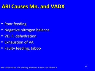 43
ARI Causes Mn. and VADXARI Causes Mn. and VADX
• Poor feedingPoor feeding
• Negative nitrogen balanceNegative nitrogen balance
• VD, F, dehydrationVD, F, dehydration
• Exhaustion of VAExhaustion of VA
• Faulty feeding, tabooFaulty feeding, taboo
Mn.: Malnutrition. VD: vomiting diarrhoea. F: fever. VA: vitamin AMn.: Malnutrition. VD: vomiting diarrhoea. F: fever. VA: vitamin A
 