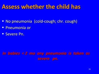 50
Assess whether the child hasAssess whether the child has
• No pneumonia (cold-cough; chr. cough)No pneumonia (cold-cough; chr. cough)
• Pneumonia orPneumonia or
• Severe Pn.Severe Pn.
In babies < 2 mo any pneumonia is taken asIn babies < 2 mo any pneumonia is taken as
severe pn.severe pn.
 