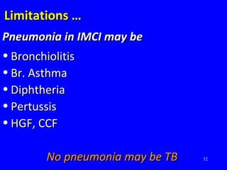 52
Limitations …Limitations …
Pneumonia in IMCI may bePneumonia in IMCI may be
• BronchiolitisBronchiolitis
• Br. AsthmaBr. Asthma
• DiphtheriaDiphtheria
• PertussisPertussis
• HGF, CCFHGF, CCF
No pneumonia may be TBNo pneumonia may be TB
 